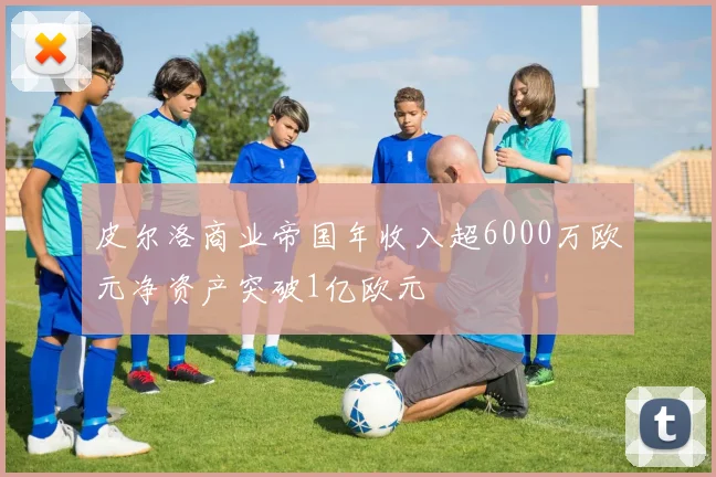 皮尔洛商业帝国年收入超6000万欧元净资产突破1亿欧元