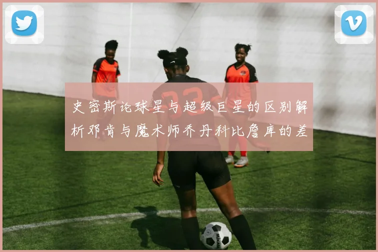 史密斯论球星与超级巨星的区别解析邓肯与魔术师乔丹科比詹库的差异