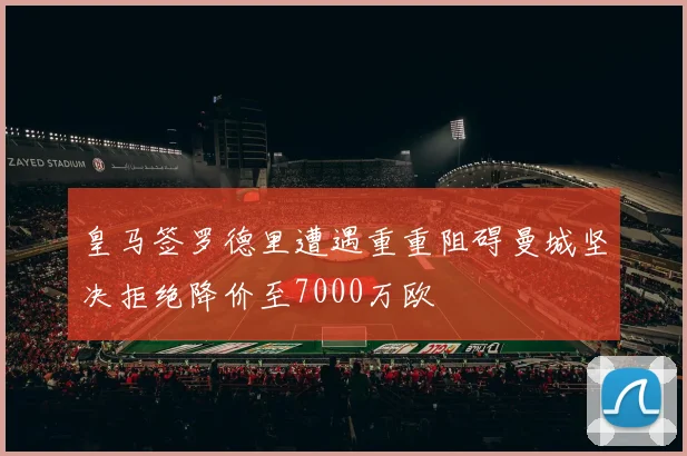 皇马签罗德里遭遇重重阻碍曼城坚决拒绝降价至7000万欧