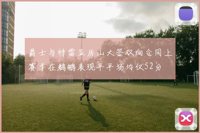 爵士与特雷亚历山大签双向合同上赛季在鹈鹕表现平平场均仅52分