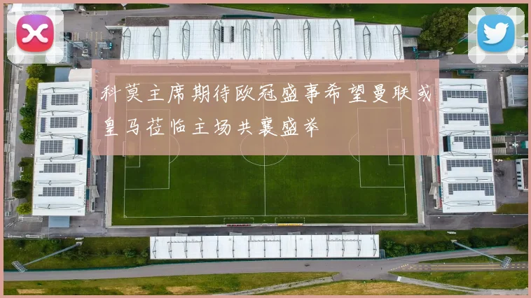 科莫主席期待欧冠盛事希望曼联或皇马莅临主场共襄盛举