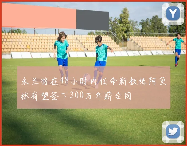 米兰将在48小时内任命新教练阿莫林有望签下300万年薪合同
