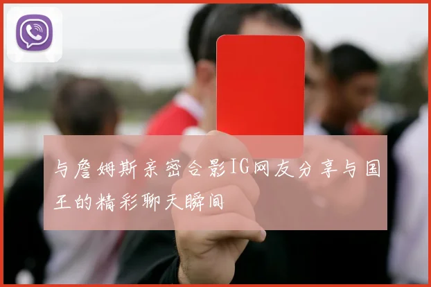 与詹姆斯亲密合影IG网友分享与国王的精彩聊天瞬间