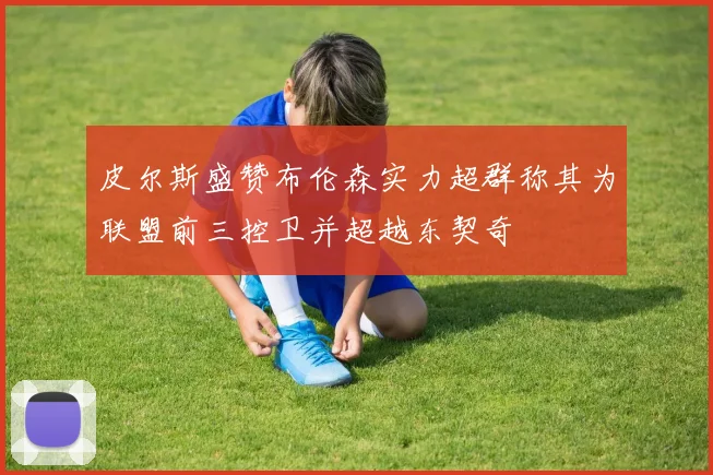 皮尔斯盛赞布伦森实力超群称其为联盟前三控卫并超越东契奇