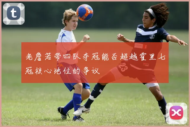 老詹若带四队夺冠能否超越霍里七冠核心地位的争议