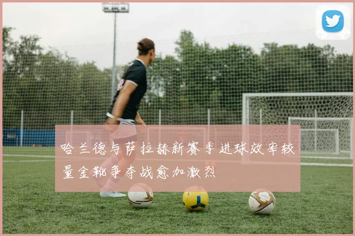 哈兰德与萨拉赫新赛季进球效率较量金靴争夺战愈加激烈