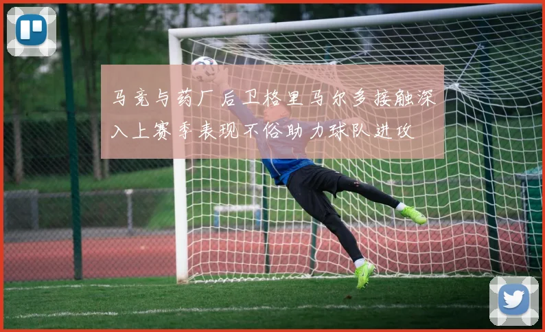马竞与药厂后卫格里马尔多接触深入上赛季表现不俗助力球队进攻