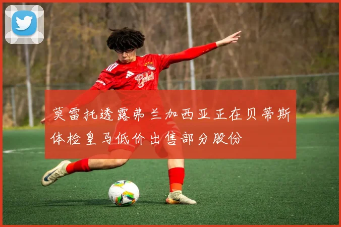 莫雷托透露弗兰加西亚正在贝蒂斯体检皇马低价出售部分股份