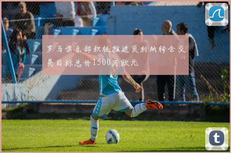罗马俱乐部积极推进莫利纳转会交易目标总价1500万欧元