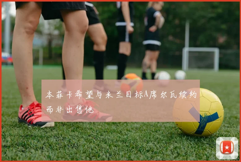 本菲卡希望与米兰目标A席尔瓦续约而非出售他