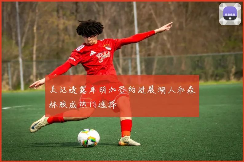 美记透露库明加签约进展湖人和森林狼成热门选择